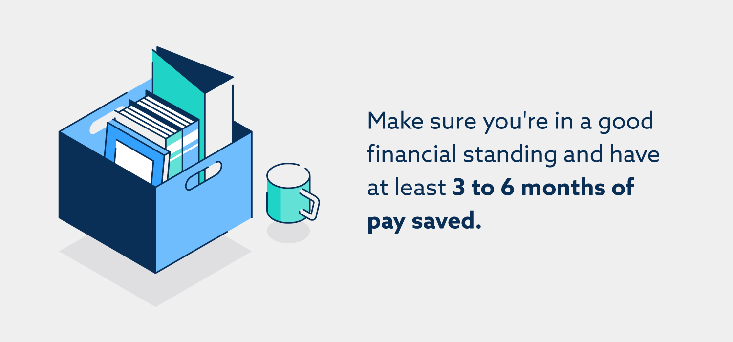 Make sure you’re in a good financial standing and have at least 3 to 6 months of pay saved.