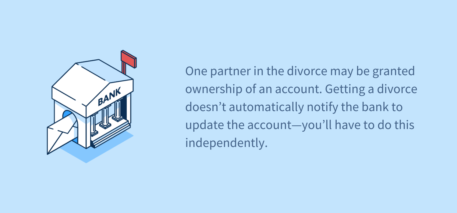 One partner in the divorce may be granted ownership of an account. Getting a divorce doesn’t automatically notify the bank to update the account—you’ll have to do this independently.