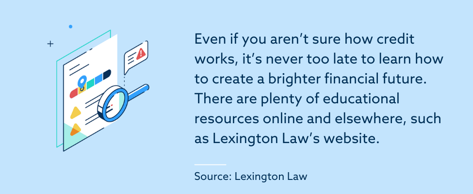 Even if you aren’t sure how credit works, it’s never too late to learn how to create a brighter financial future. There are plenty of educational resources online and elsewhere, such as Lexington Law’s website.